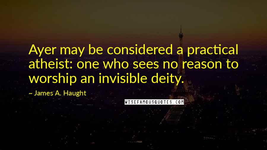 James A. Haught Quotes: Ayer may be considered a practical atheist: one who sees no reason to worship an invisible deity.