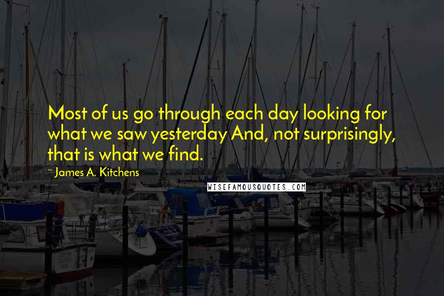 James A. Kitchens Quotes: Most of us go through each day looking for what we saw yesterday And, not surprisingly, that is what we find.