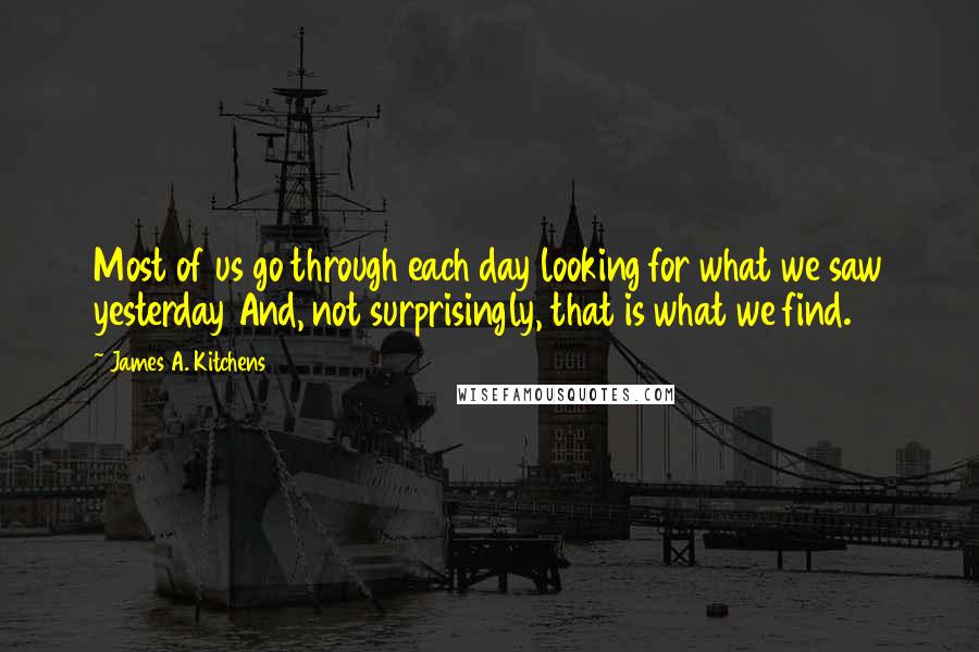 James A. Kitchens Quotes: Most of us go through each day looking for what we saw yesterday And, not surprisingly, that is what we find.