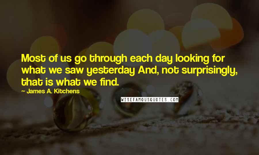 James A. Kitchens Quotes: Most of us go through each day looking for what we saw yesterday And, not surprisingly, that is what we find.