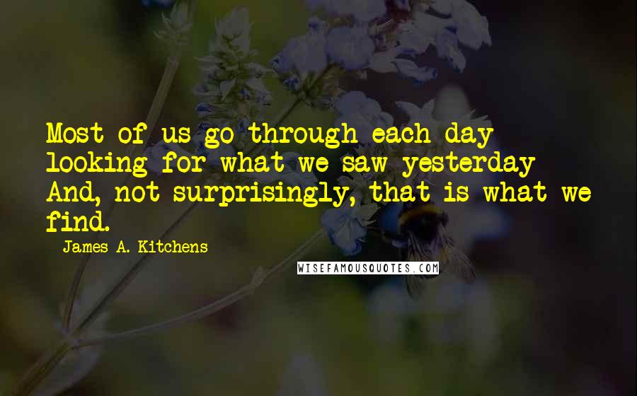 James A. Kitchens Quotes: Most of us go through each day looking for what we saw yesterday And, not surprisingly, that is what we find.