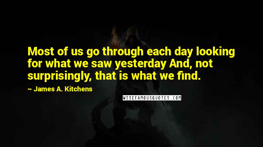 James A. Kitchens Quotes: Most of us go through each day looking for what we saw yesterday And, not surprisingly, that is what we find.