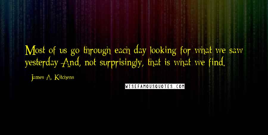 James A. Kitchens Quotes: Most of us go through each day looking for what we saw yesterday And, not surprisingly, that is what we find.