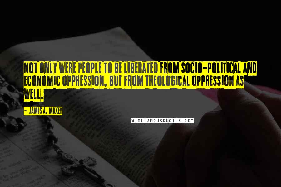 James A. Maxey Quotes: Not only were people to be liberated from socio-political and economic oppression, but from theological oppression as well.