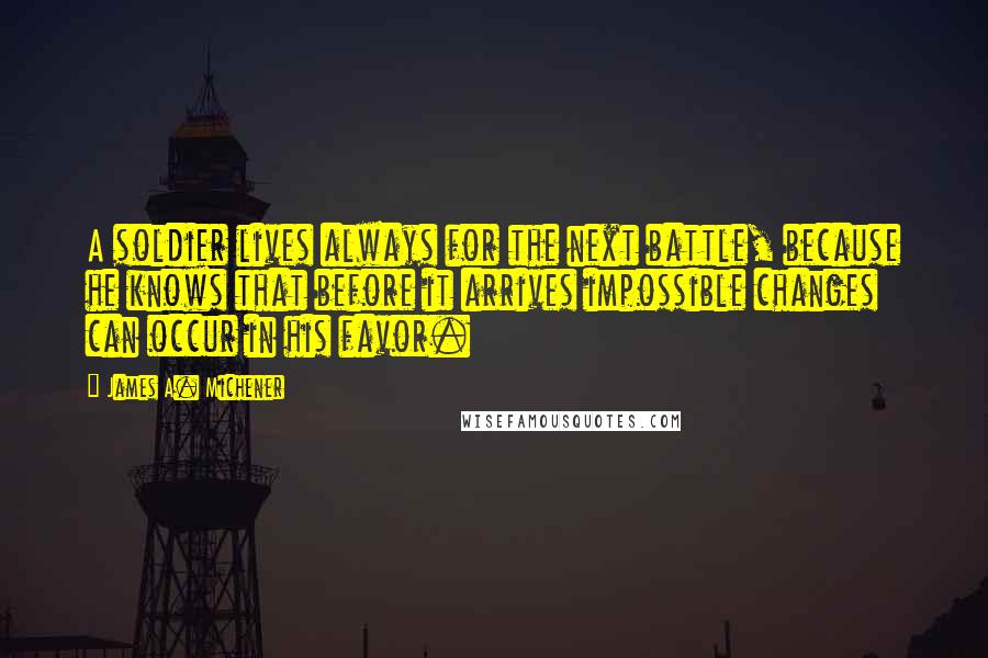 James A. Michener Quotes: A soldier lives always for the next battle, because he knows that before it arrives impossible changes can occur in his favor.