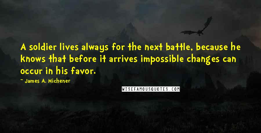 James A. Michener Quotes: A soldier lives always for the next battle, because he knows that before it arrives impossible changes can occur in his favor.