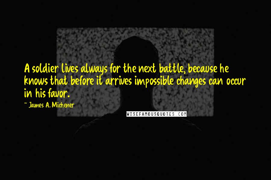 James A. Michener Quotes: A soldier lives always for the next battle, because he knows that before it arrives impossible changes can occur in his favor.