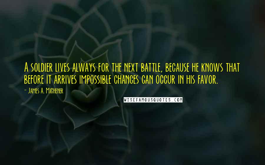 James A. Michener Quotes: A soldier lives always for the next battle, because he knows that before it arrives impossible changes can occur in his favor.