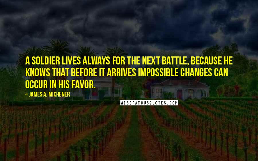 James A. Michener Quotes: A soldier lives always for the next battle, because he knows that before it arrives impossible changes can occur in his favor.