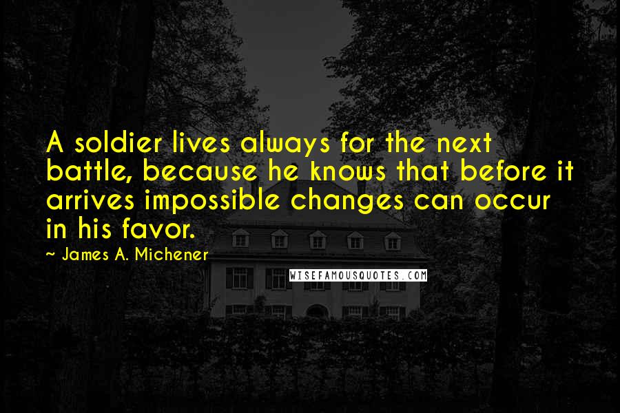 James A. Michener Quotes: A soldier lives always for the next battle, because he knows that before it arrives impossible changes can occur in his favor.