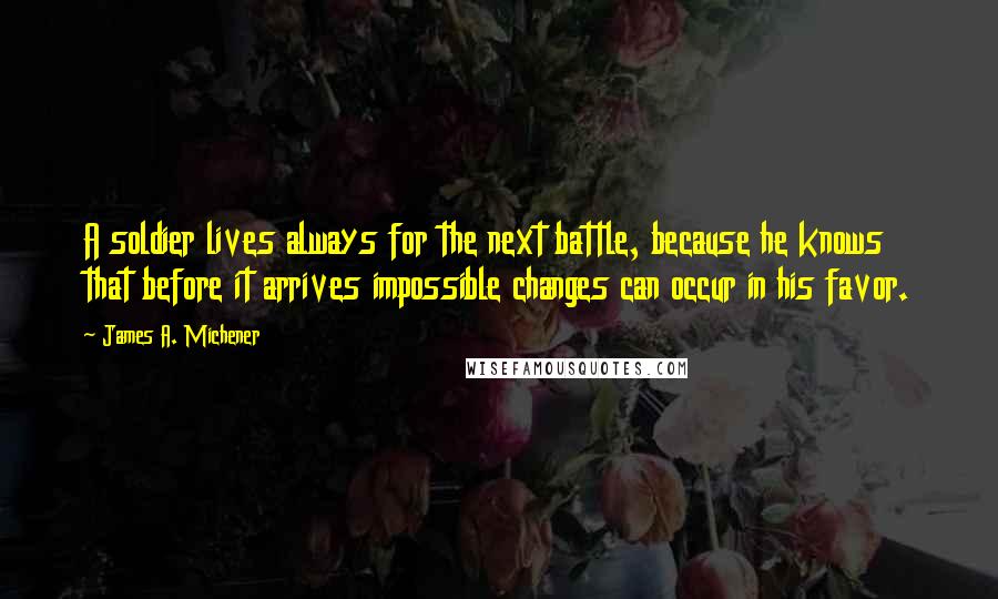 James A. Michener Quotes: A soldier lives always for the next battle, because he knows that before it arrives impossible changes can occur in his favor.