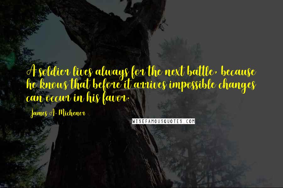 James A. Michener Quotes: A soldier lives always for the next battle, because he knows that before it arrives impossible changes can occur in his favor.