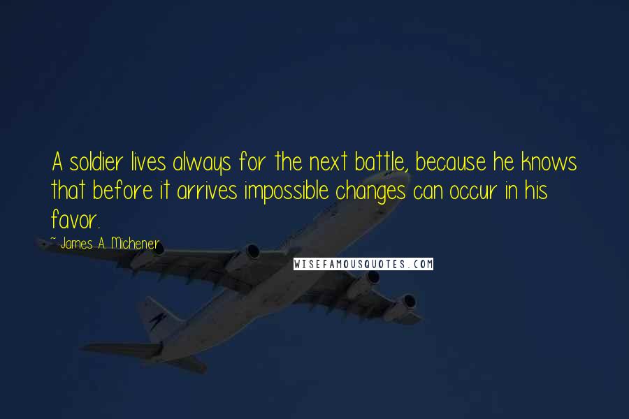 James A. Michener Quotes: A soldier lives always for the next battle, because he knows that before it arrives impossible changes can occur in his favor.