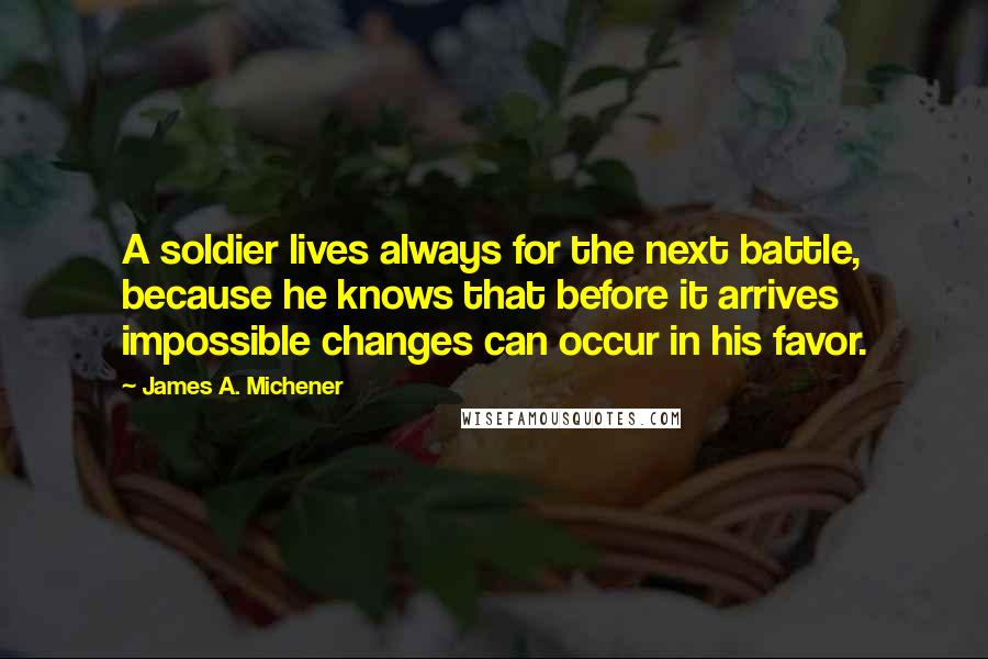 James A. Michener Quotes: A soldier lives always for the next battle, because he knows that before it arrives impossible changes can occur in his favor.