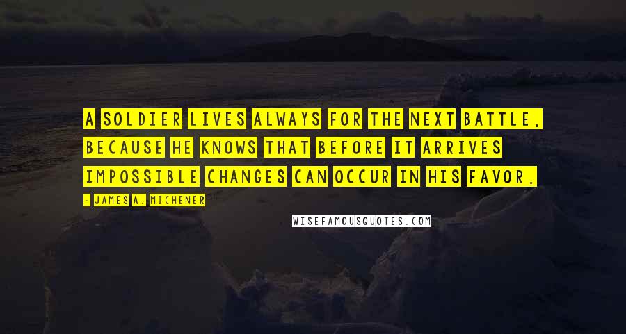 James A. Michener Quotes: A soldier lives always for the next battle, because he knows that before it arrives impossible changes can occur in his favor.