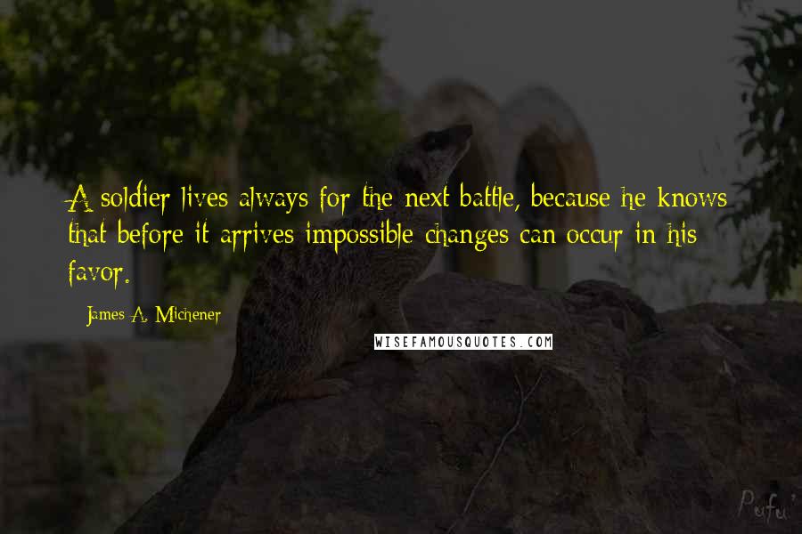 James A. Michener Quotes: A soldier lives always for the next battle, because he knows that before it arrives impossible changes can occur in his favor.