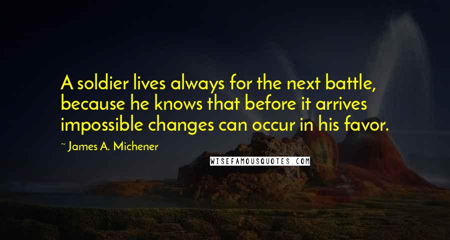 James A. Michener Quotes: A soldier lives always for the next battle, because he knows that before it arrives impossible changes can occur in his favor.