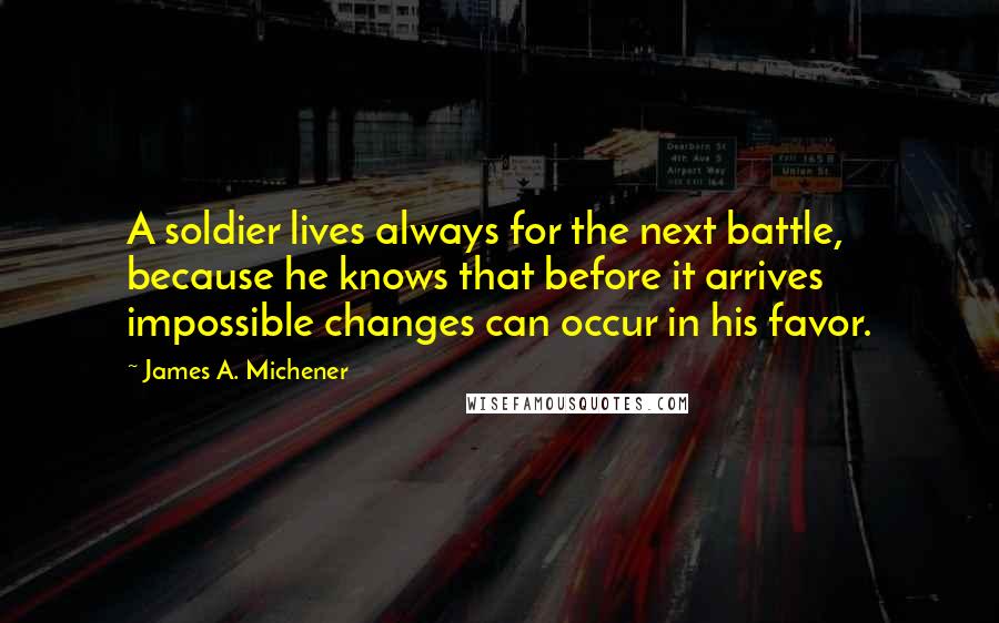 James A. Michener Quotes: A soldier lives always for the next battle, because he knows that before it arrives impossible changes can occur in his favor.