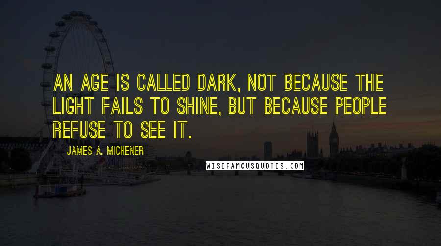 James A. Michener Quotes: An age is called Dark, not because the light fails to shine, but because people refuse to see it.