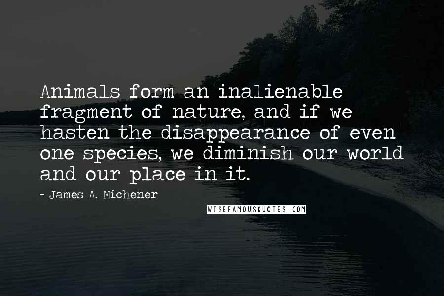 James A. Michener Quotes: Animals form an inalienable fragment of nature, and if we hasten the disappearance of even one species, we diminish our world and our place in it.