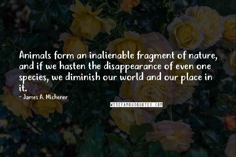 James A. Michener Quotes: Animals form an inalienable fragment of nature, and if we hasten the disappearance of even one species, we diminish our world and our place in it.