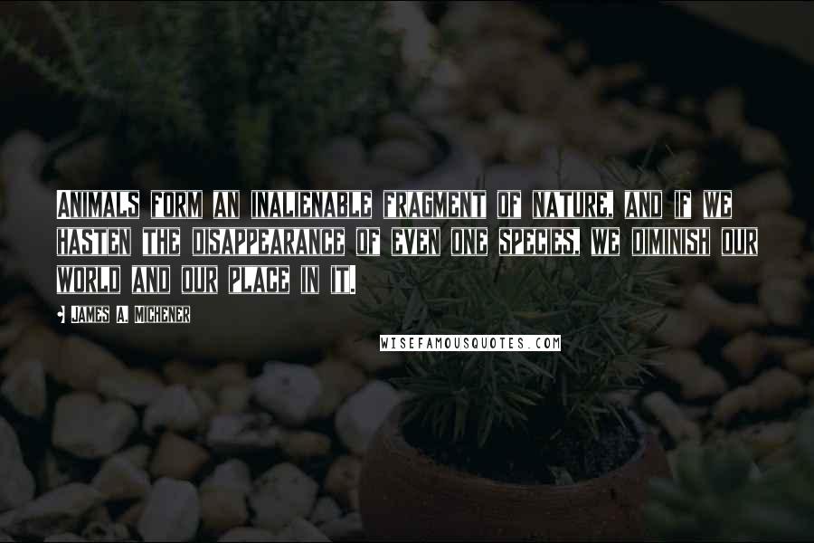 James A. Michener Quotes: Animals form an inalienable fragment of nature, and if we hasten the disappearance of even one species, we diminish our world and our place in it.