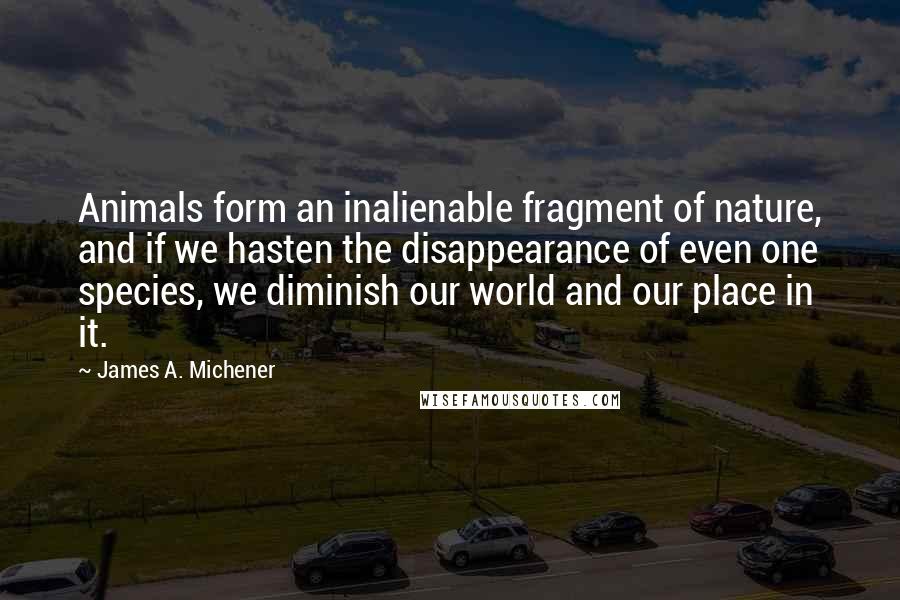 James A. Michener Quotes: Animals form an inalienable fragment of nature, and if we hasten the disappearance of even one species, we diminish our world and our place in it.