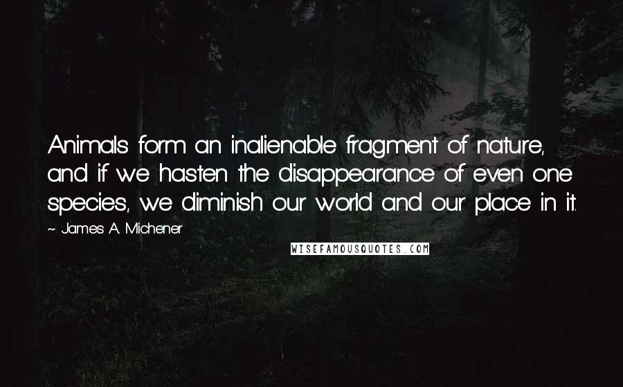 James A. Michener Quotes: Animals form an inalienable fragment of nature, and if we hasten the disappearance of even one species, we diminish our world and our place in it.
