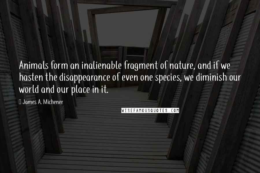 James A. Michener Quotes: Animals form an inalienable fragment of nature, and if we hasten the disappearance of even one species, we diminish our world and our place in it.