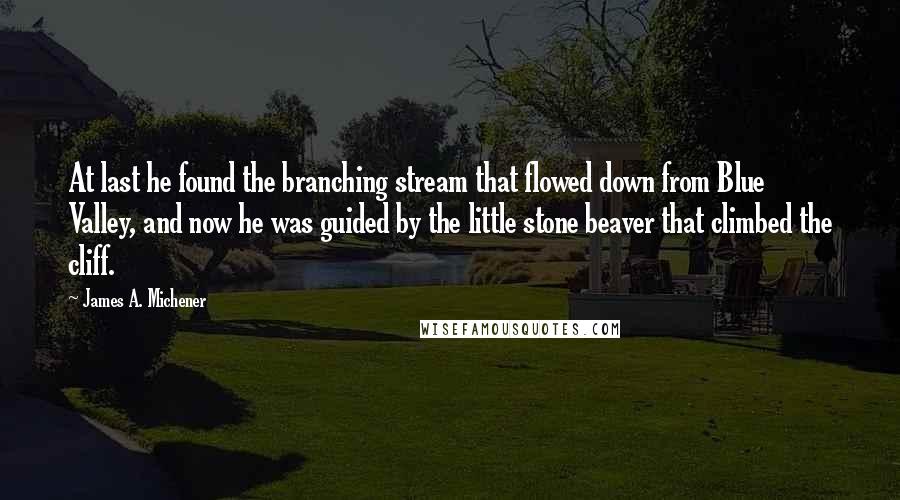 James A. Michener Quotes: At last he found the branching stream that flowed down from Blue Valley, and now he was guided by the little stone beaver that climbed the cliff.