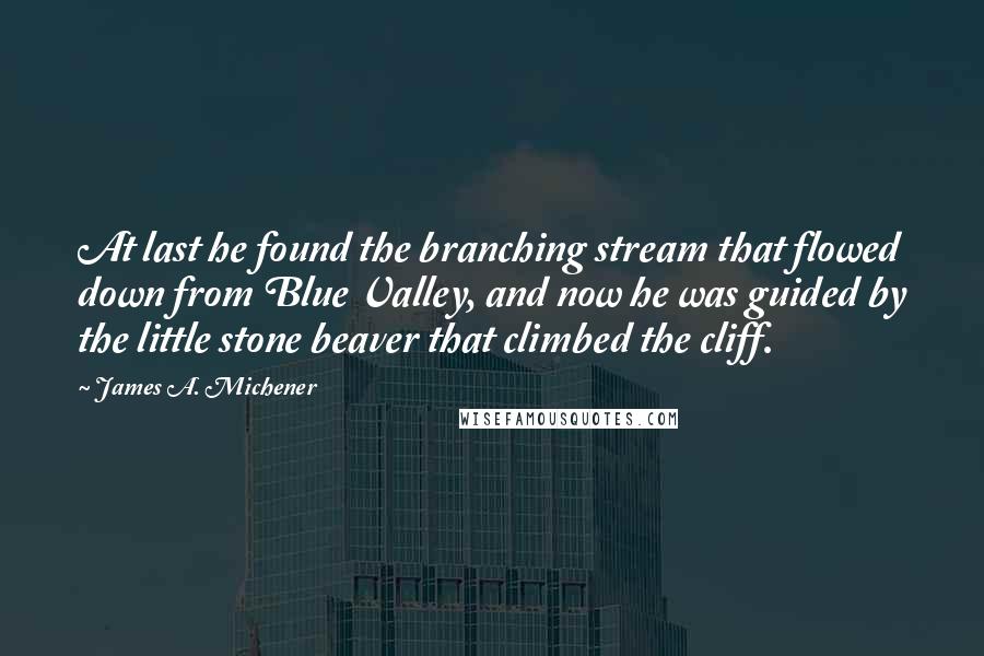 James A. Michener Quotes: At last he found the branching stream that flowed down from Blue Valley, and now he was guided by the little stone beaver that climbed the cliff.