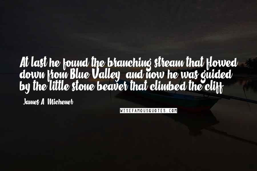 James A. Michener Quotes: At last he found the branching stream that flowed down from Blue Valley, and now he was guided by the little stone beaver that climbed the cliff.