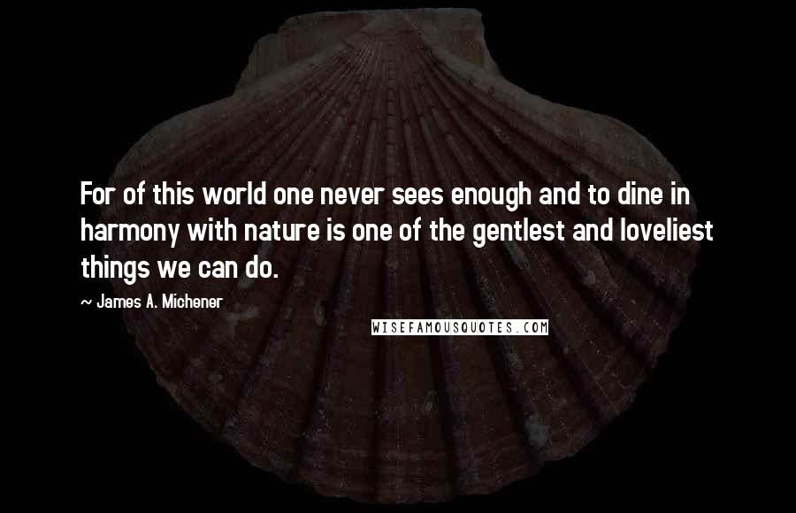 James A. Michener Quotes: For of this world one never sees enough and to dine in harmony with nature is one of the gentlest and loveliest things we can do.