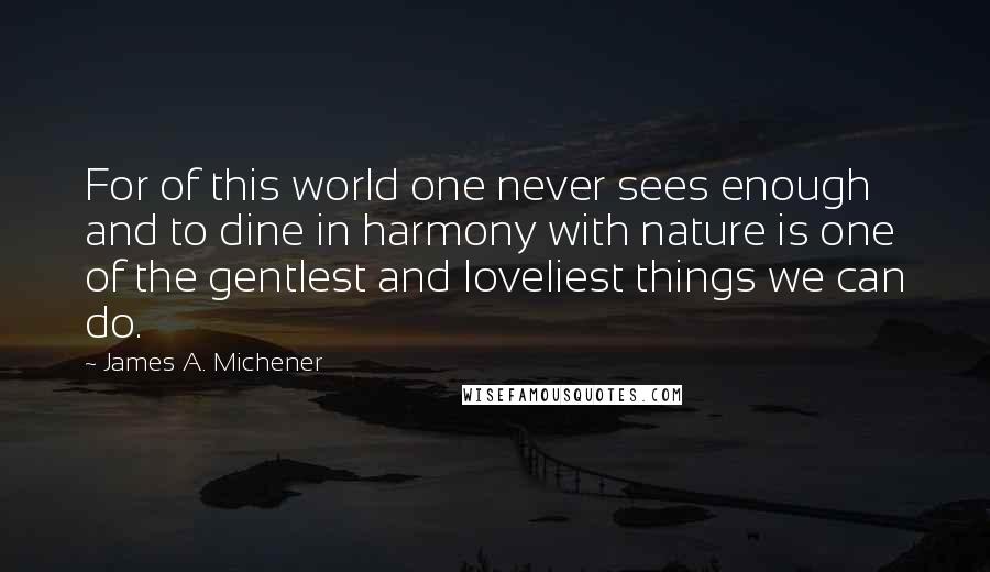 James A. Michener Quotes: For of this world one never sees enough and to dine in harmony with nature is one of the gentlest and loveliest things we can do.