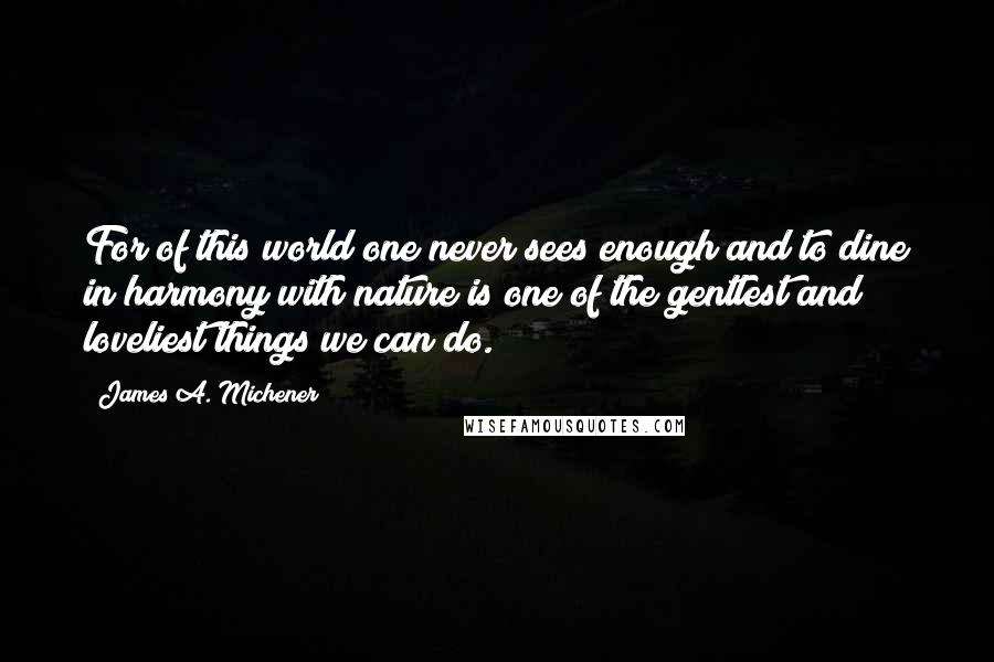 James A. Michener Quotes: For of this world one never sees enough and to dine in harmony with nature is one of the gentlest and loveliest things we can do.