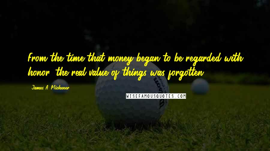 James A. Michener Quotes: From the time that money began to be regarded with honor, the real value of things was forgotten.