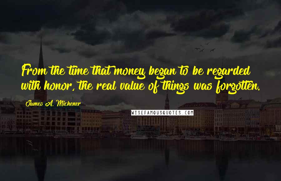 James A. Michener Quotes: From the time that money began to be regarded with honor, the real value of things was forgotten.