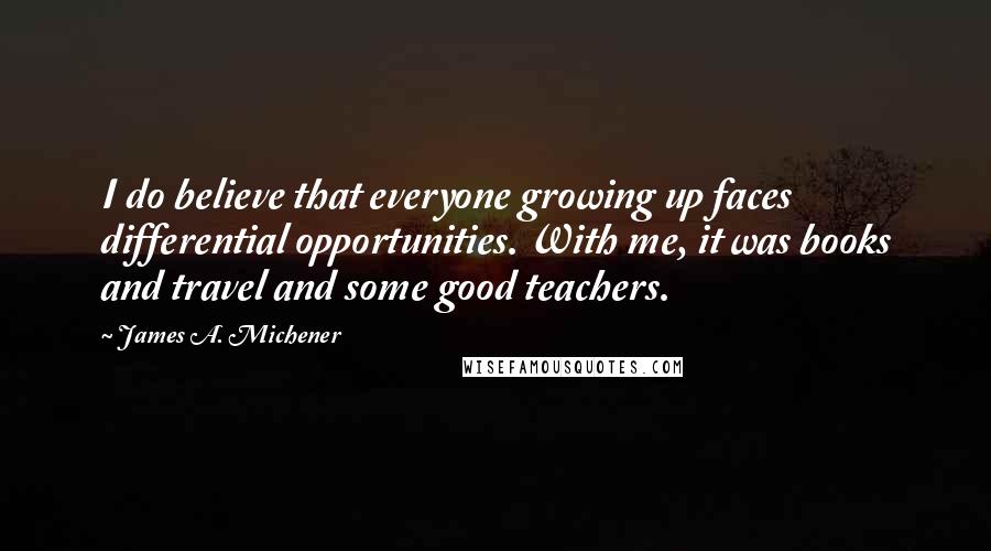 James A. Michener Quotes: I do believe that everyone growing up faces differential opportunities. With me, it was books and travel and some good teachers.