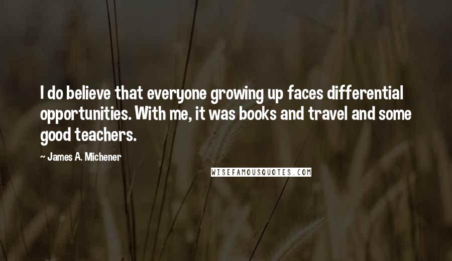 James A. Michener Quotes: I do believe that everyone growing up faces differential opportunities. With me, it was books and travel and some good teachers.