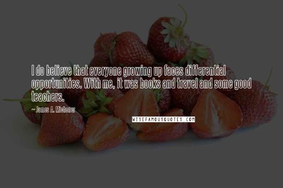 James A. Michener Quotes: I do believe that everyone growing up faces differential opportunities. With me, it was books and travel and some good teachers.