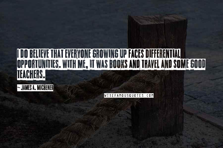 James A. Michener Quotes: I do believe that everyone growing up faces differential opportunities. With me, it was books and travel and some good teachers.