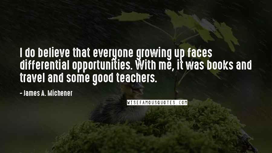 James A. Michener Quotes: I do believe that everyone growing up faces differential opportunities. With me, it was books and travel and some good teachers.