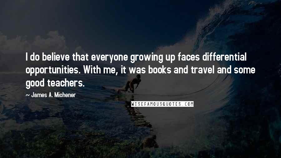 James A. Michener Quotes: I do believe that everyone growing up faces differential opportunities. With me, it was books and travel and some good teachers.