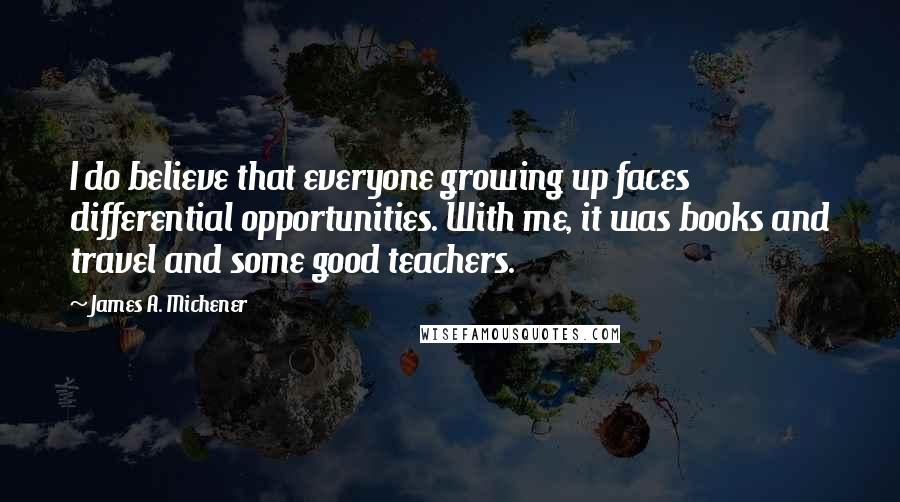 James A. Michener Quotes: I do believe that everyone growing up faces differential opportunities. With me, it was books and travel and some good teachers.