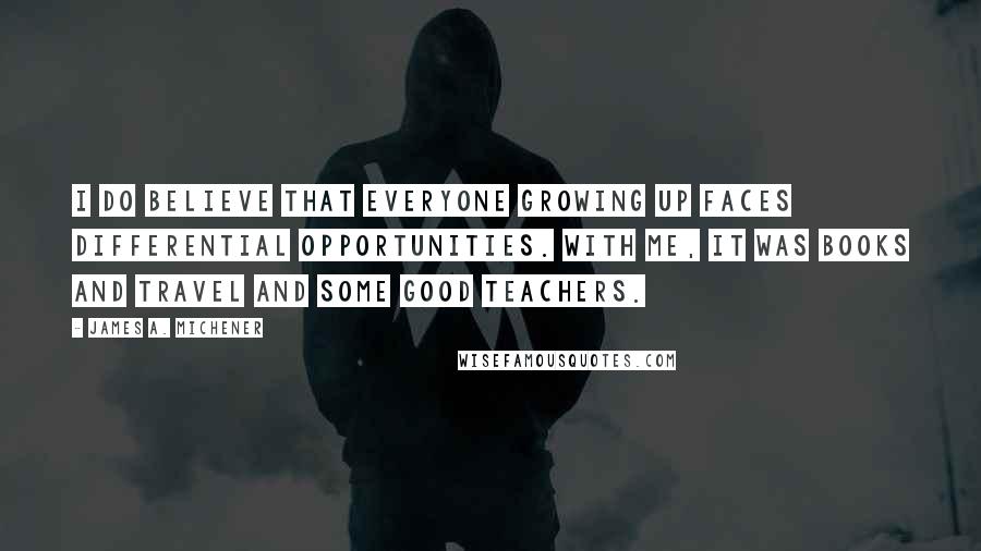 James A. Michener Quotes: I do believe that everyone growing up faces differential opportunities. With me, it was books and travel and some good teachers.