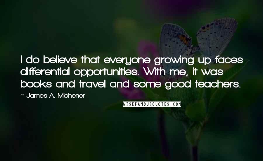 James A. Michener Quotes: I do believe that everyone growing up faces differential opportunities. With me, it was books and travel and some good teachers.