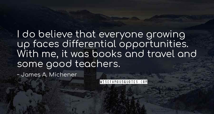 James A. Michener Quotes: I do believe that everyone growing up faces differential opportunities. With me, it was books and travel and some good teachers.