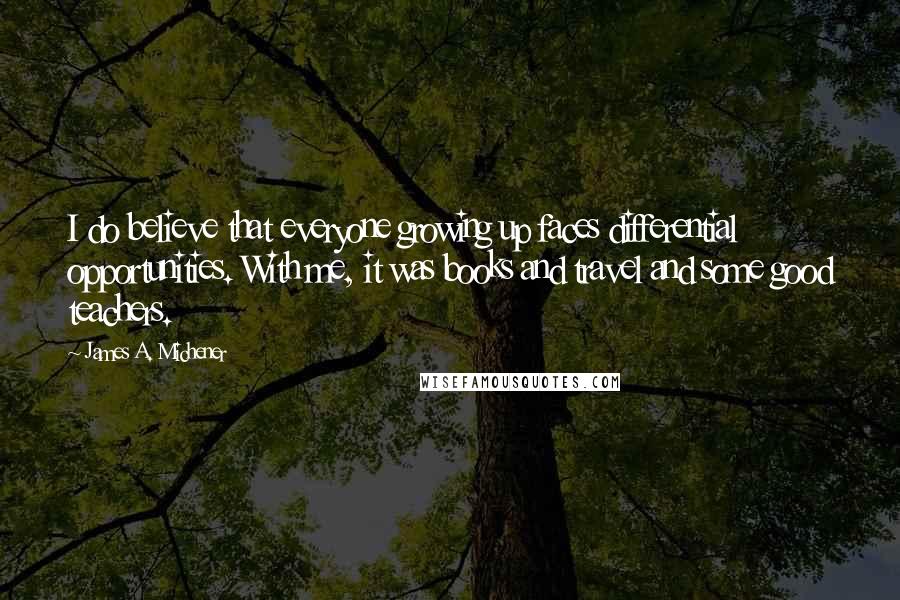 James A. Michener Quotes: I do believe that everyone growing up faces differential opportunities. With me, it was books and travel and some good teachers.