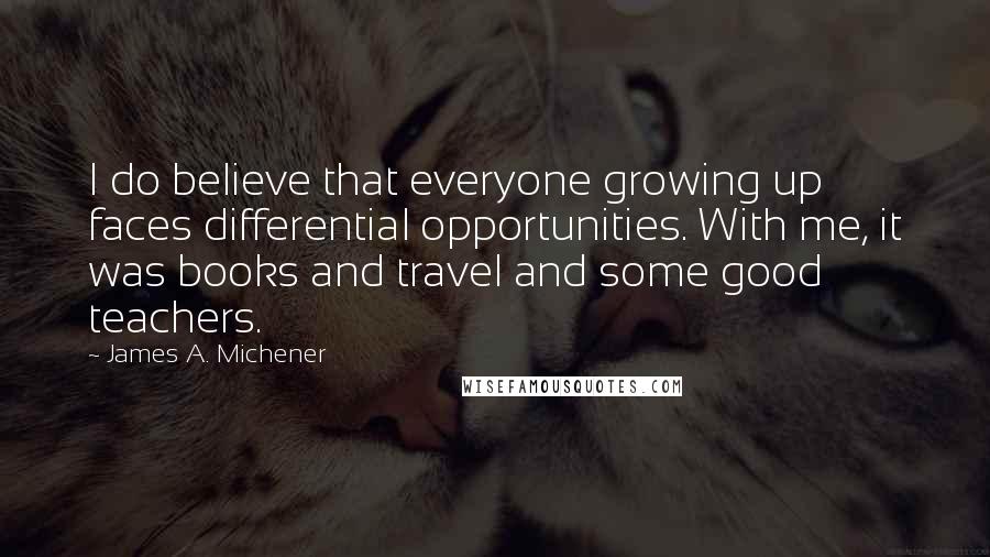 James A. Michener Quotes: I do believe that everyone growing up faces differential opportunities. With me, it was books and travel and some good teachers.