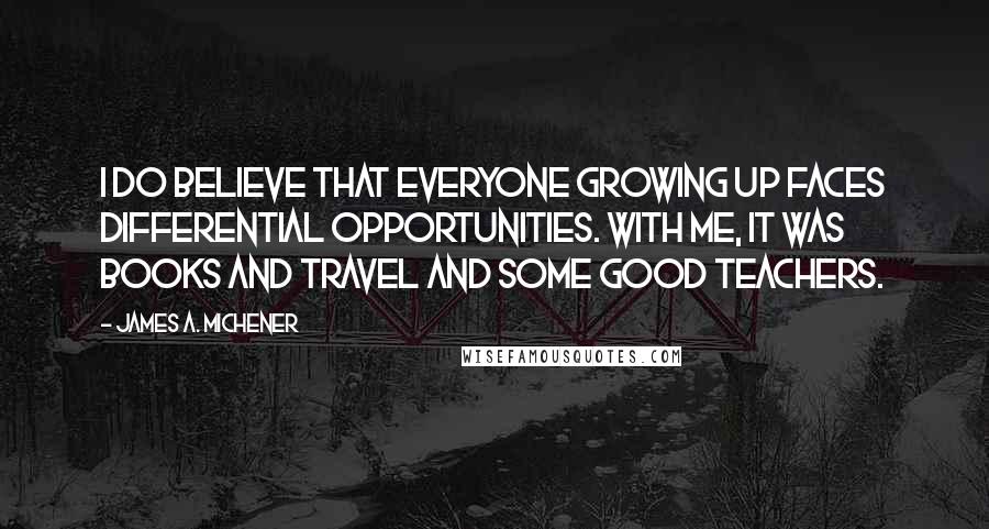 James A. Michener Quotes: I do believe that everyone growing up faces differential opportunities. With me, it was books and travel and some good teachers.